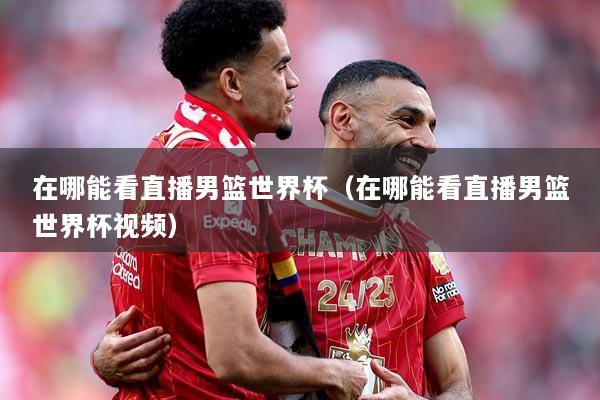 在哪能看直播男篮世界杯（在哪能看直播男篮世界杯视频）